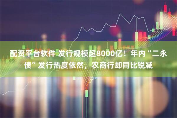 配资平台软件 发行规模超8000亿！年内“二永债”发行热度依然，农商行却同比锐减