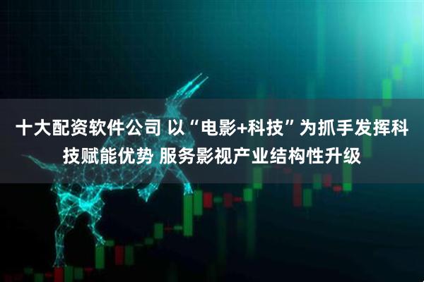 十大配资软件公司 以“电影+科技”为抓手发挥科技赋能优势 服务影视产业结构性升级