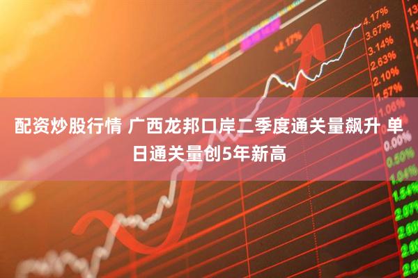 配资炒股行情 广西龙邦口岸二季度通关量飙升 单日通关量创5年新高