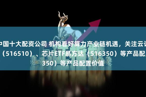 中国十大配资公司 机构看好算力产业链机遇，关注云计算ETF（516510）、芯片ETF易方达（516350）等产品配置价值