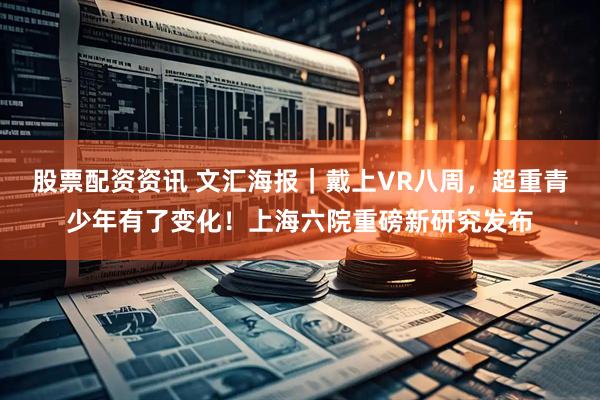 股票配资资讯 文汇海报｜戴上VR八周，超重青少年有了变化！上海六院重磅新研究发布