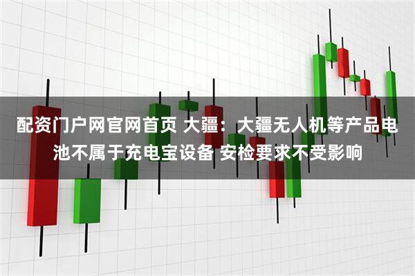 配资门户网官网首页 大疆：大疆无人机等产品电池不属于充电宝设备 安检要求不受影响