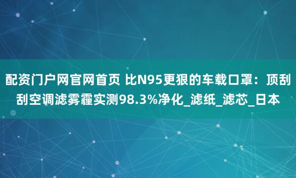 配资门户网官网首页 比N95更狠的车载口罩：顶刮刮空调滤雾霾实测98.3%净化_滤纸_滤芯_日本
