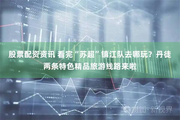股票配资资讯 看完“苏超”镇江队去哪玩？丹徒两条特色精品旅游线路来啦