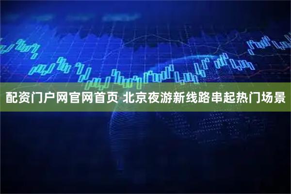 配资门户网官网首页 北京夜游新线路串起热门场景
