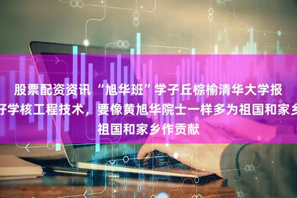 股票配资资讯 “旭华班”学子丘棕榆清华大学报到：好好学核工程技术，要像黄旭华院士一样多为祖国和家乡作贡献