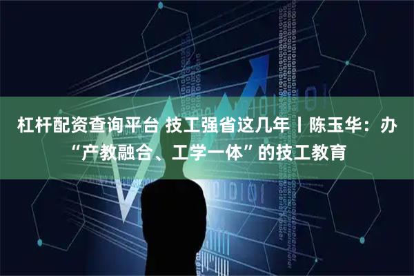 杠杆配资查询平台 技工强省这几年丨陈玉华：办“产教融合、工学一体”的技工教育