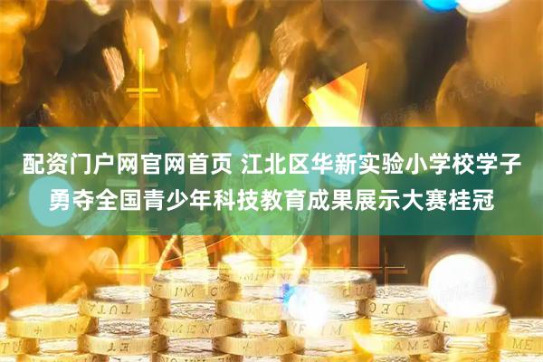 配资门户网官网首页 江北区华新实验小学校学子勇夺全国青少年科技教育成果展示大赛桂冠