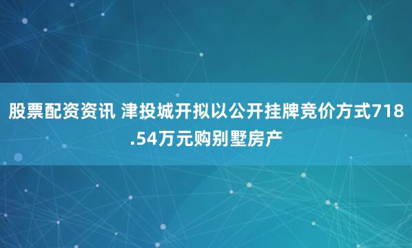 股票配资资讯 津投城开拟以公开挂牌竞价方式718.54万元购别墅房产