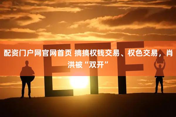 配资门户网官网首页 搞搞权钱交易、权色交易，肖洪被“双开”