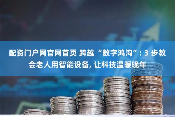 配资门户网官网首页 跨越 “数字鸿沟”: 3 步教会老人用智能设备, 让科技温暖晚年