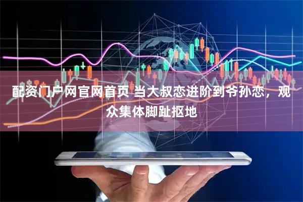 配资门户网官网首页 当大叔恋进阶到爷孙恋，观众集体脚趾抠地