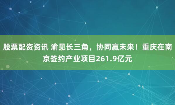 股票配资资讯 渝见长三角，协同赢未来！重庆在南京签约产业项目261.9亿元