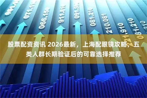 股票配资资讯 2026最新，上海配眼镜攻略，五类人群长期验证后的可靠选择推荐
