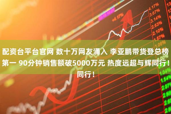 配资台平台官网 数十万网友涌入 李亚鹏带货登总榜第一 90分钟销售额破5000万元 热度远超与辉同行！